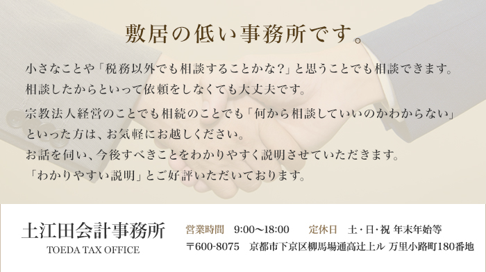 敷居の低い事務所です。 小さなことや「税務以外でも相談することかな？」と思う事でも相談できます。相談したからといって依頼をしなくても大丈夫です。「何から相続の手続きをしていいのかわからない」といった方は、お気軽にお越しください。お話を伺い、今後すべきことをわかりやすく説明させていただきます。 土江田会計事務所 TOEDA TAX OFFICE 営業時間　9:00～18:00　定休日　土・日・祝 年末年始等 〒600-8075　京都市下京区柳馬場通高辻上ル 万里小路町180番地