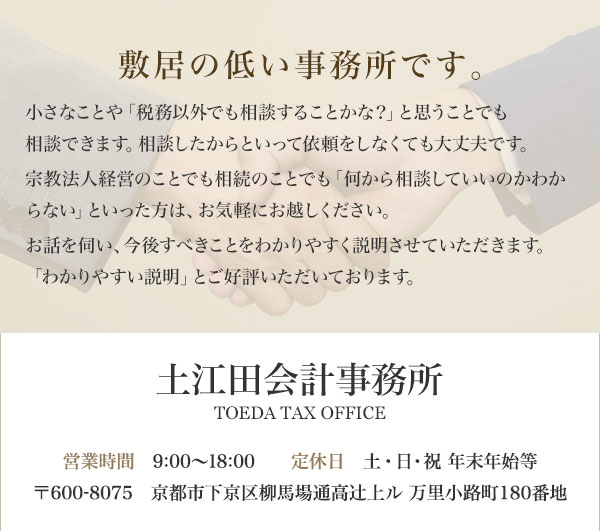 敷居の低い事務所です。 小さなことや「税務以外でも相談することかな？」と思う事でも相談できます。相談したからといって依頼をしなくても大丈夫です。「何から相続の手続きをしていいのかわからない」といった方は、お気軽にお越しください。お話を伺い、今後すべきことをわかりやすく説明させていただきます。 土江田会計事務所 TOEDA TAX OFFICE 営業時間　9:00～18:00　定休日　土・日・祝 年末年始等 〒600-8075　京都市下京区柳馬場通高辻上ル 万里小路町180番地