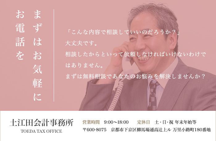 まずはお気軽に お電話を「こんな内容で相談していいのだろうか？」 大丈夫です。 相談したからといって依頼しなければいけないわけではありません。 まずは無料相談であなたのお悩みを解決しませんか？土江田会計事務所 TOEDA TAX OFFICE 営業時間　9:00～18:00　　定休日　土・日・祝 年末年始等 〒600-8075　京都市下京区柳馬場通高辻上ル 万里小路町180番地