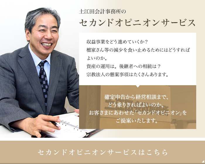 土江田会計事務所のセカンドオピニオンサービス収益事業をどう進めていくか？檀家さん等の減少を食い止めるためにはどうすればよいのか。資産の運用は。後継者への相続は？宗教法人の懸案事項はたくさんあります。確定申告から経営相談まで、どう乗りきればよいのか。お客さまにあわせた「セカンドオピニオン」を ご提案いたします。セカンドオピニオンサービスはこちら